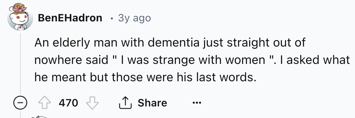 number - BenEHadron 3y ago An elderly man with dementia just straight out of nowhere said "I was strange with women ". I asked what he meant but those were his last words. 470